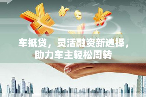 盐湖车抵贷，灵活融资新选择，助力车主轻松周转